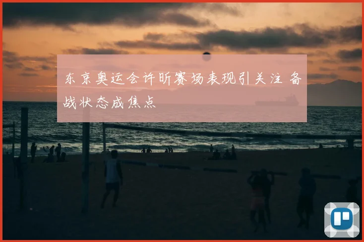 东京奥运会许昕赛场表现引关注 备战状态成焦点