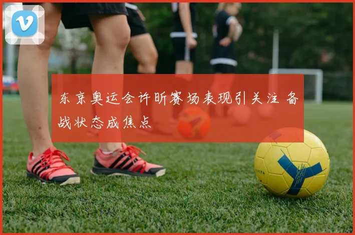 东京奥运会许昕赛场表现引关注 备战状态成焦点