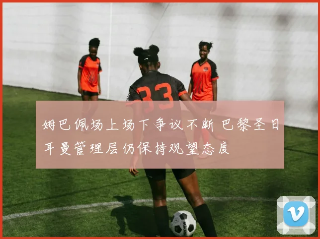 姆巴佩场上场下争议不断 巴黎圣日耳曼管理层仍保持观望态度