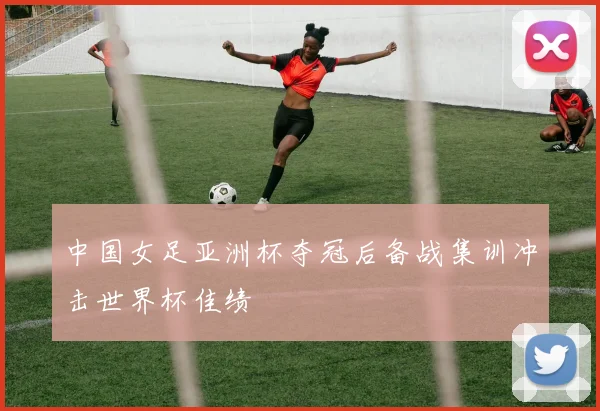 中国女足亚洲杯夺冠后备战集训冲击世界杯佳绩