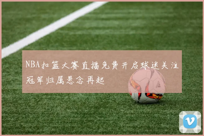 NBA扣篮大赛直播免费开启球迷关注冠军归属悬念再起