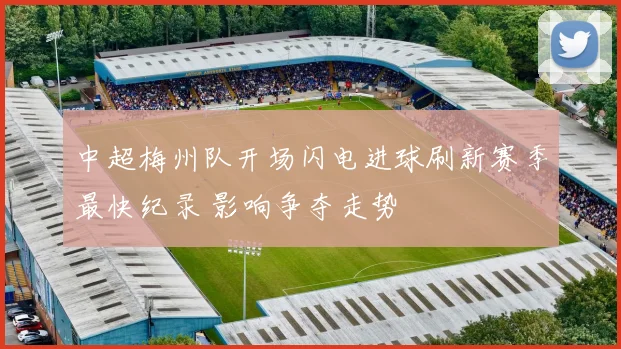 中超梅州队开场闪电进球刷新赛季最快纪录 影响争夺走势