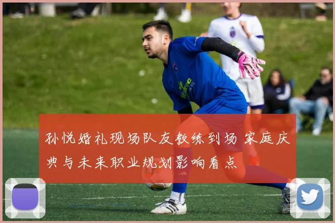 孙悦婚礼现场队友教练到场 家庭庆典与未来职业规划影响看点